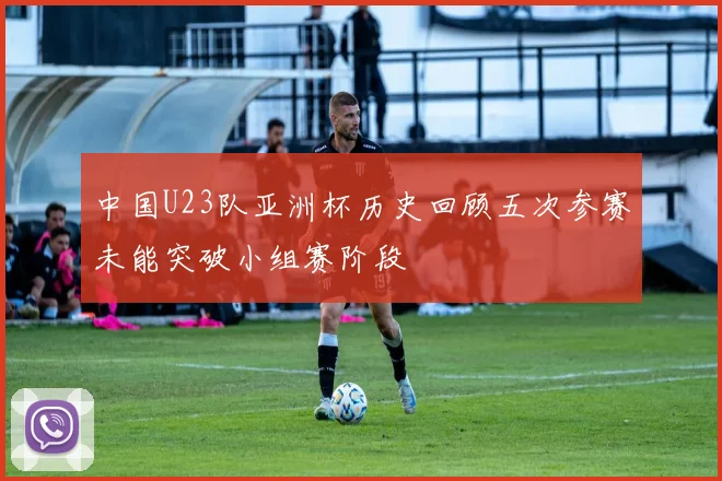中国U23队亚洲杯历史回顾五次参赛未能突破小组赛阶段