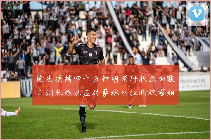 徐杰拼搏四十分钟胡明轩状态回暖广州队难以应对萨林杰拉科双塔组合