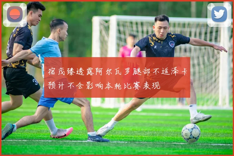 宿茂臻透露阿尔瓦罗腿部不适泽卡预计不会影响本轮比赛表现