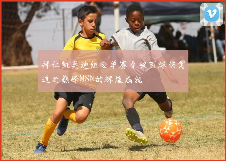 拜仁凯奥迪组合单赛季破百球仍需追赶巅峰MSN的辉煌成就