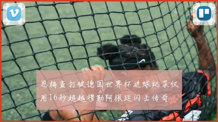 恩梅查打破德国世界杯进球纪录仅用16秒超越穆勒阿根廷闪击传奇
