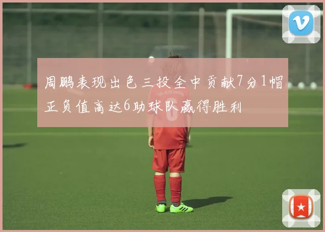 周鹏表现出色三投全中贡献7分1帽正负值高达6助球队赢得胜利
