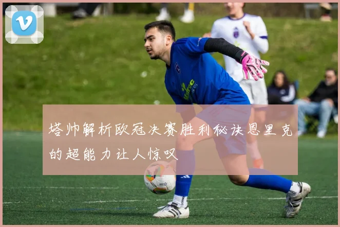 塔帅解析欧冠决赛胜利秘诀恩里克的超能力让人惊叹