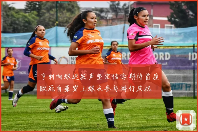 亨利向球迷发声坚定信念期待首座欧冠自豪穿上球衣参与游行庆祝
