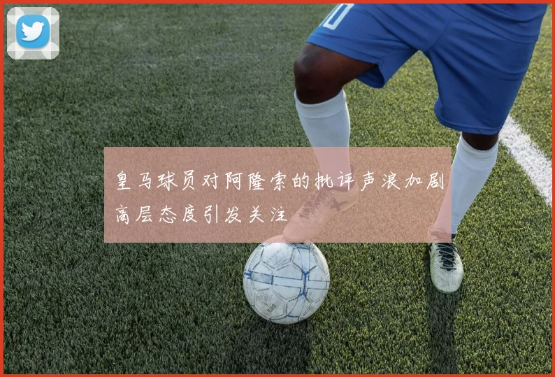 皇马球员对阿隆索的批评声浪加剧高层态度引发关注
